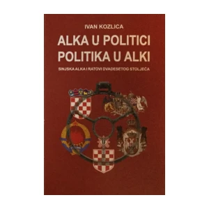 Ivan Kozlica: Alka u Politici Politika u Alki (Sinjska Alka i Ratovi Dvadesetog Stoljeća)